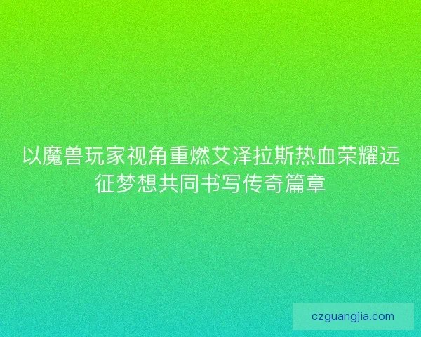 以魔兽玩家视角重燃艾泽拉斯热血荣耀远征梦想共同书写传奇篇章