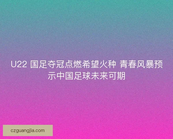 U22 国足夺冠点燃希望火种 青春风暴预示中国足球未来可期