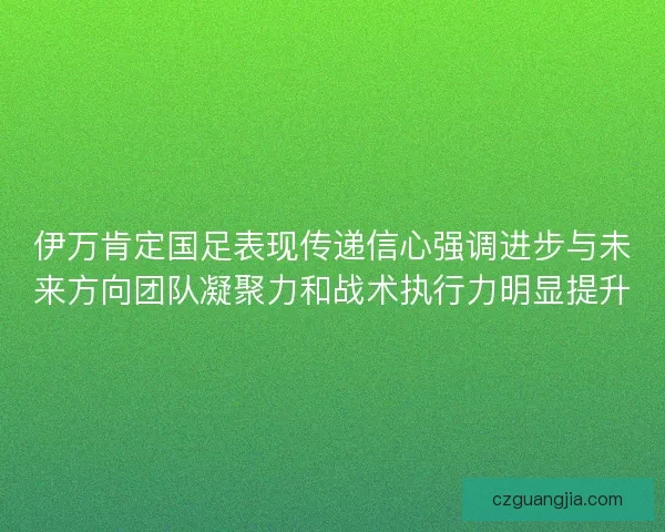 伊万肯定国足表现传递信心强调进步与未来方向团队凝聚力和战术执行力明显提升