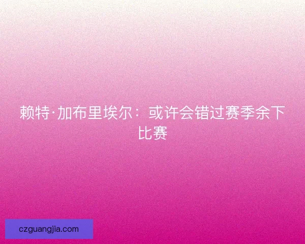 赖特·加布里埃尔：或许会错过赛季余下比赛