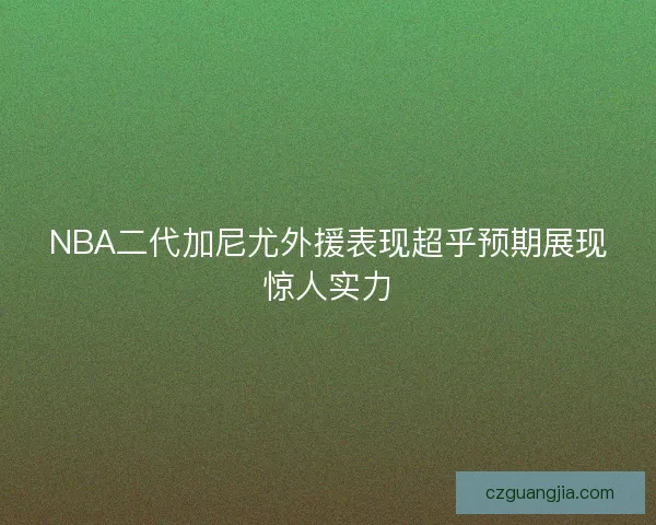 NBA二代加尼尤外援表现超乎预期展现惊人实力