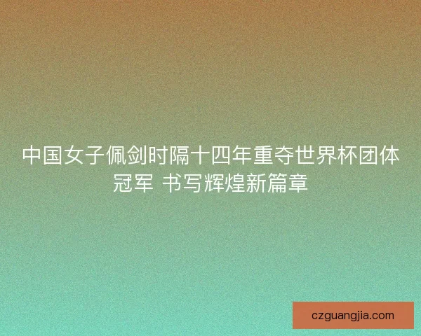 中国女子佩剑时隔十四年重夺世界杯团体冠军 书写辉煌新篇章