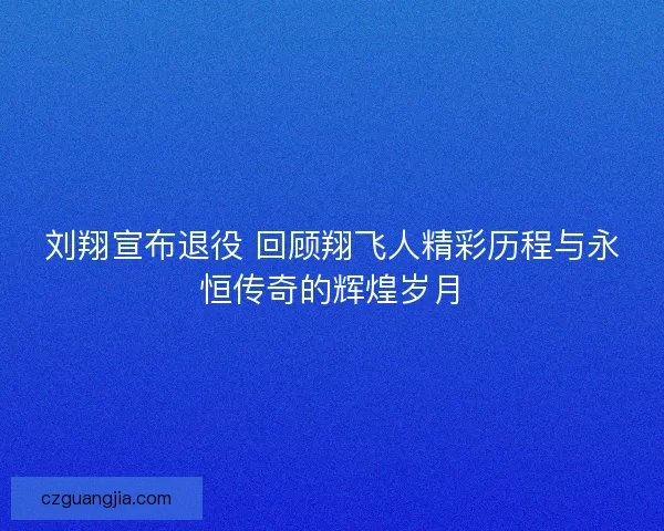 刘翔宣布退役 回顾翔飞人精彩历程与永恒传奇的辉煌岁月