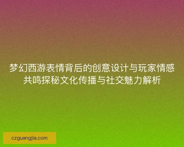 梦幻西游表情背后的创意设计与玩家情感共鸣探秘文化传播与社交魅力解析