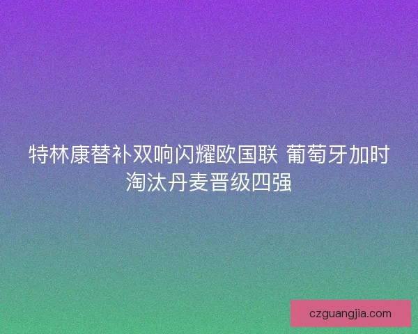 特林康替补双响闪耀欧国联 葡萄牙加时淘汰丹麦晋级四强