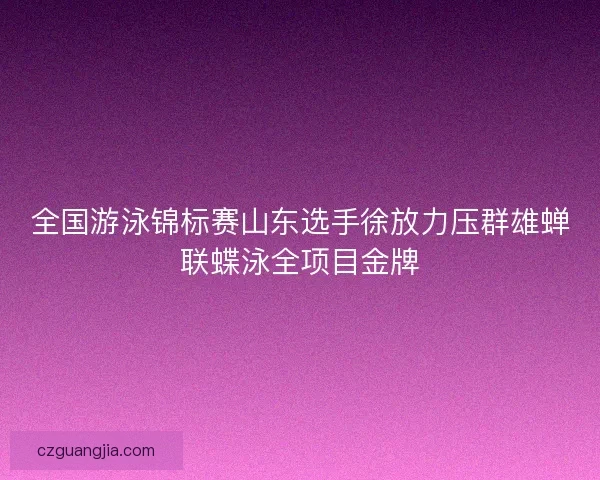 全国游泳锦标赛山东选手徐放力压群雄蝉联蝶泳全项目金牌