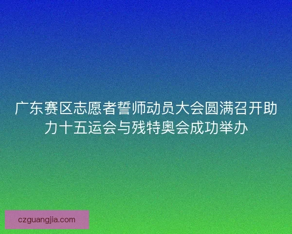 广东赛区志愿者誓师动员大会圆满召开助力十五运会与残特奥会成功举办