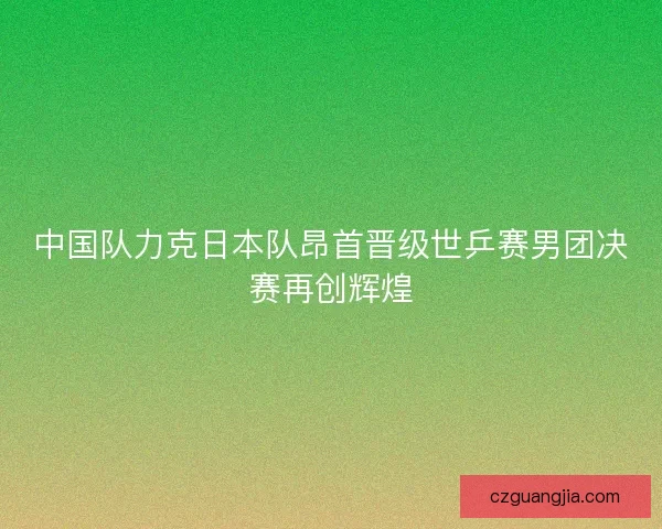 中国队力克日本队昂首晋级世乒赛男团决赛再创辉煌