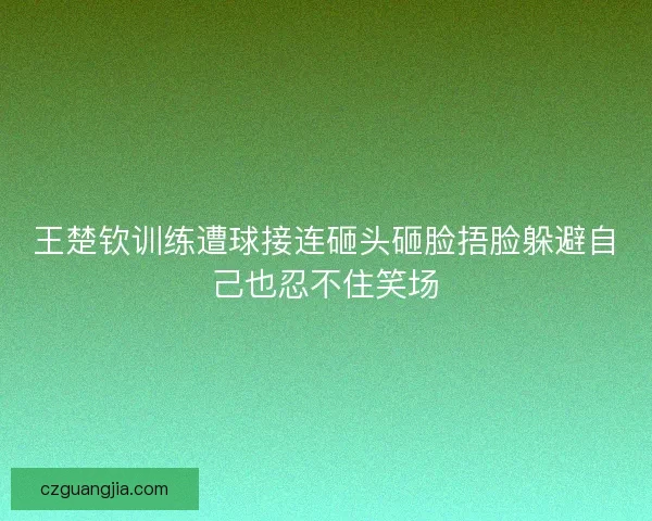 王楚钦训练遭球接连砸头砸脸捂脸躲避自己也忍不住笑场