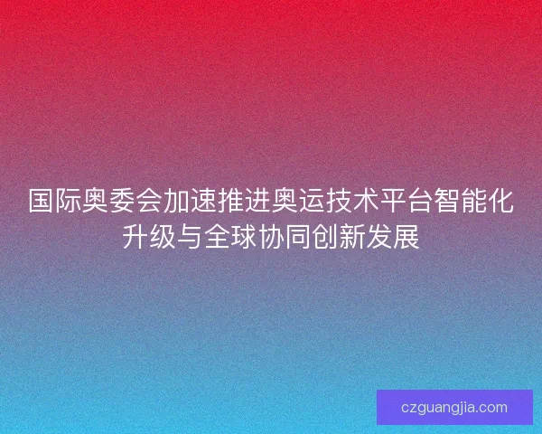 国际奥委会加速推进奥运技术平台智能化升级与全球协同创新发展