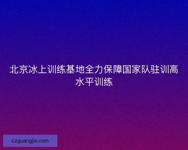 北京冰上训练基地全力保障国家队驻训高水平训练