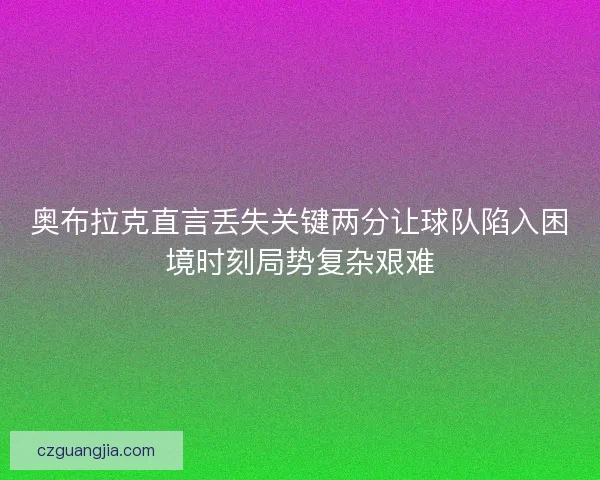 奥布拉克直言丢失关键两分让球队陷入困境时刻局势复杂艰难