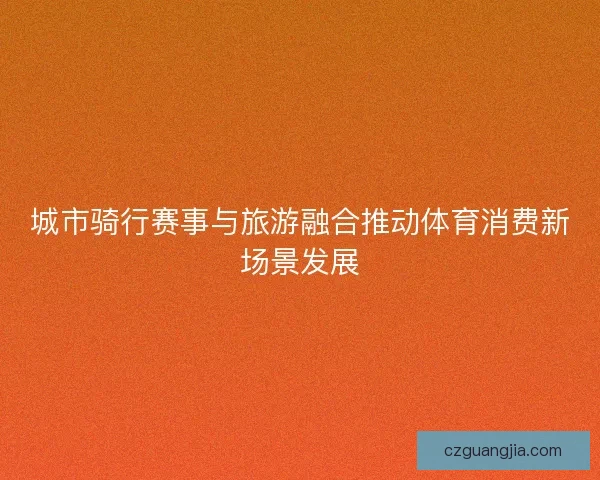 城市骑行赛事与旅游融合推动体育消费新场景发展