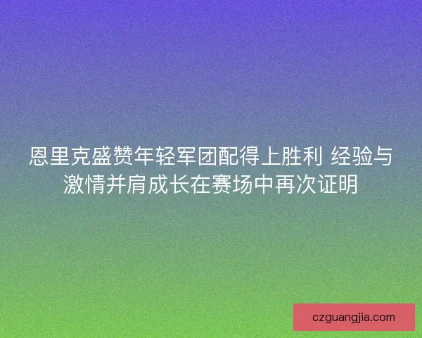 恩里克盛赞年轻军团配得上胜利 经验与激情并肩成长在赛场中再次证明
