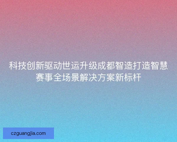 科技创新驱动世运升级成都智造打造智慧赛事全场景解决方案新标杆